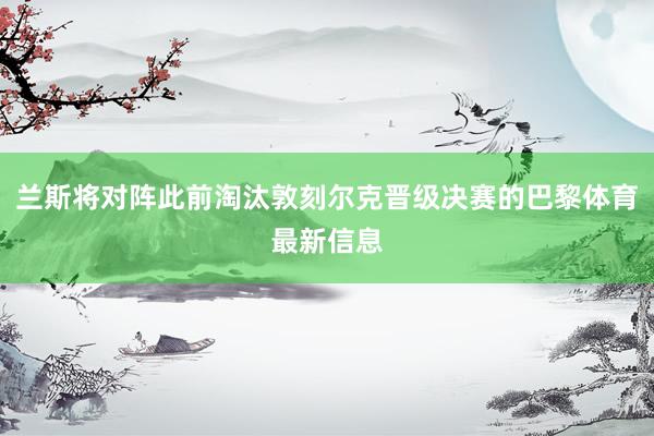 兰斯将对阵此前淘汰敦刻尔克晋级决赛的巴黎体育最新信息