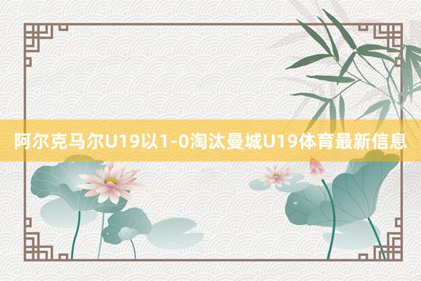 阿尔克马尔U19以1-0淘汰曼城U19体育最新信息
