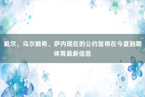 戴尔、乌尔赖希、萨内现在的公约皆将在今夏到期体育最新信息