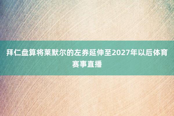 拜仁盘算将莱默尔的左券延伸至2027年以后体育赛事直播