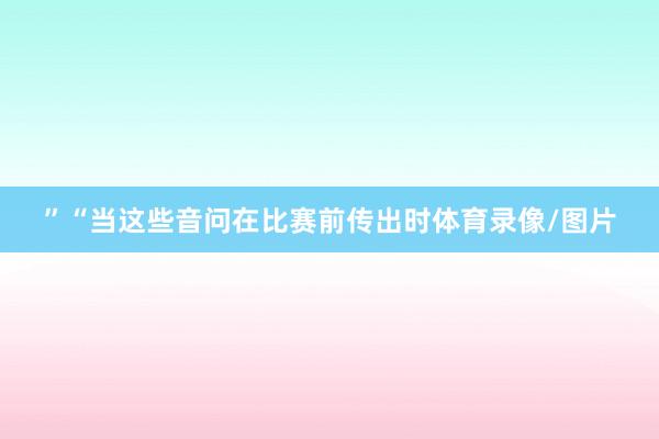 ” “当这些音问在比赛前传出时体育录像/图片