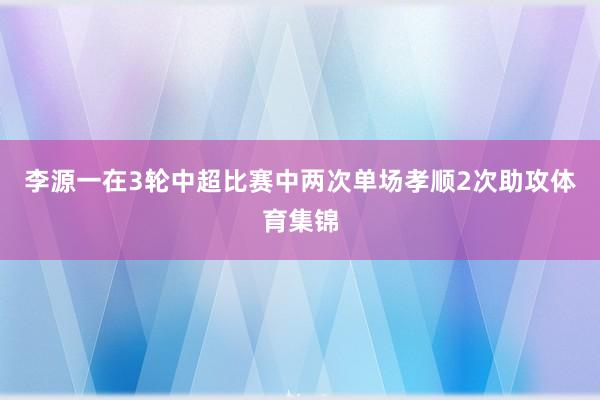 李源一在3轮中超比赛中两次单场孝顺2次助攻体育集锦