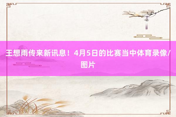 王想雨传来新讯息！4月5日的比赛当中体育录像/图片
