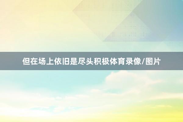 但在场上依旧是尽头积极体育录像/图片