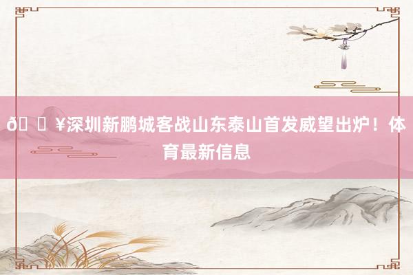 🔥深圳新鹏城客战山东泰山首发威望出炉！体育最新信息