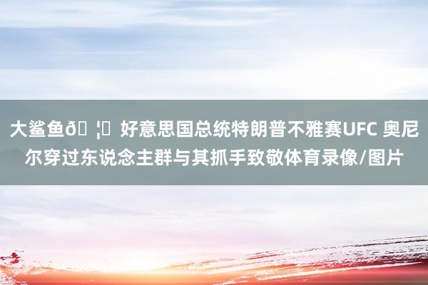 大鲨鱼🦈好意思国总统特朗普不雅赛UFC 奥尼尔穿过东说念主群与其抓手致敬体育录像/图片