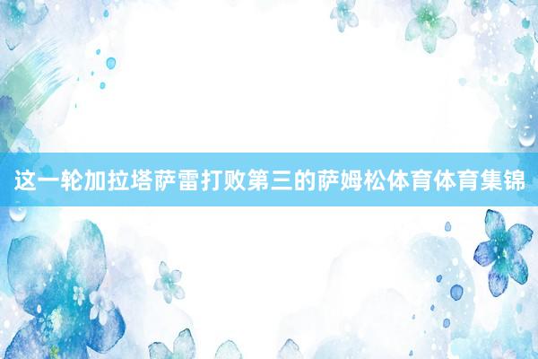 这一轮加拉塔萨雷打败第三的萨姆松体育体育集锦