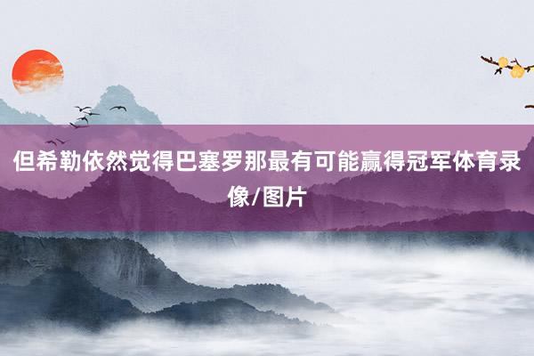 但希勒依然觉得巴塞罗那最有可能赢得冠军体育录像/图片