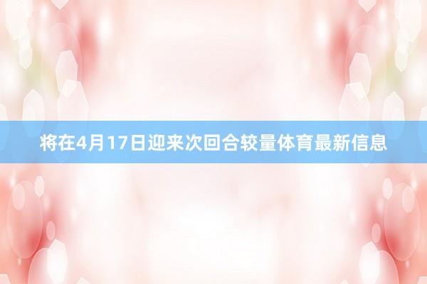 将在4月17日迎来次回合较量体育最新信息