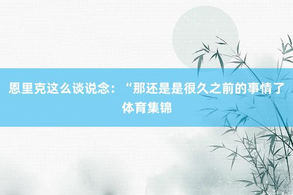恩里克这么谈说念：“那还是是很久之前的事情了体育集锦