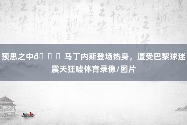 预思之中👀马丁内斯登场热身，遭受巴黎球迷震天狂嘘体育录像/图片