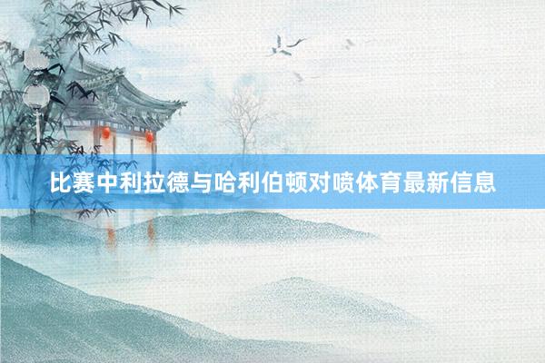 比赛中利拉德与哈利伯顿对喷体育最新信息