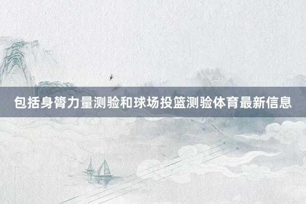 包括身膂力量测验和球场投篮测验体育最新信息