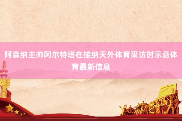 阿森纳主帅阿尔特塔在接纳天外体育采访时示意体育最新信息