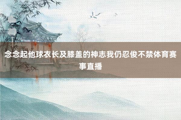 念念起他球衣长及膝盖的神志我仍忍俊不禁体育赛事直播