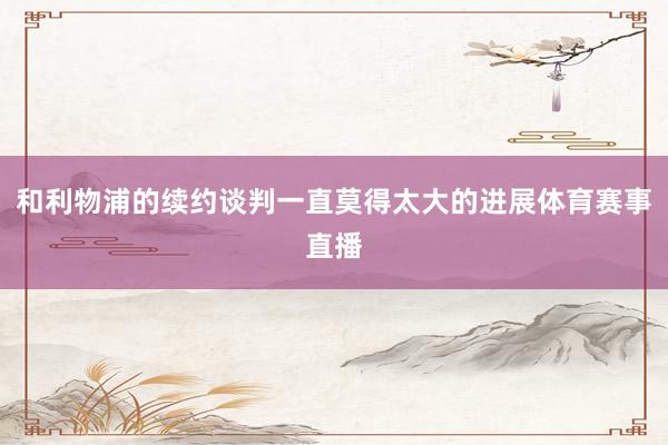和利物浦的续约谈判一直莫得太大的进展体育赛事直播