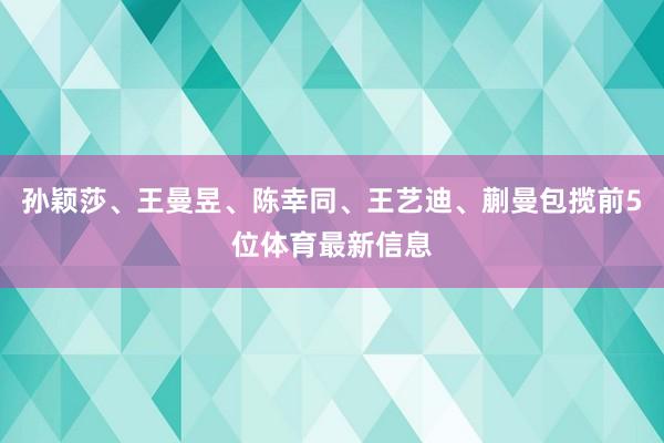 孙颖莎、王曼昱、陈幸同、王艺迪、蒯曼包揽前5位体育最新信息