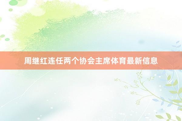 周继红连任两个协会主席体育最新信息