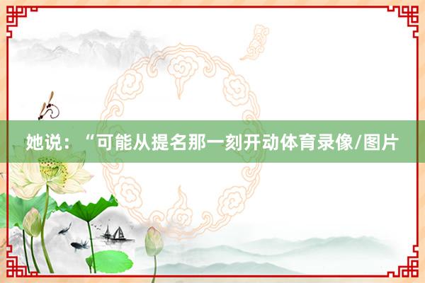 她说：“可能从提名那一刻开动体育录像/图片