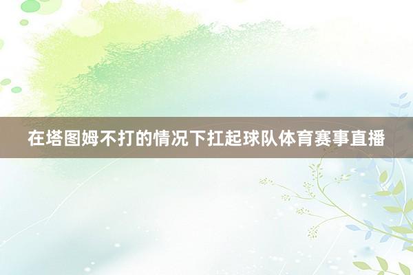 在塔图姆不打的情况下扛起球队体育赛事直播