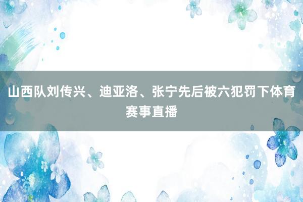 山西队刘传兴、迪亚洛、张宁先后被六犯罚下体育赛事直播