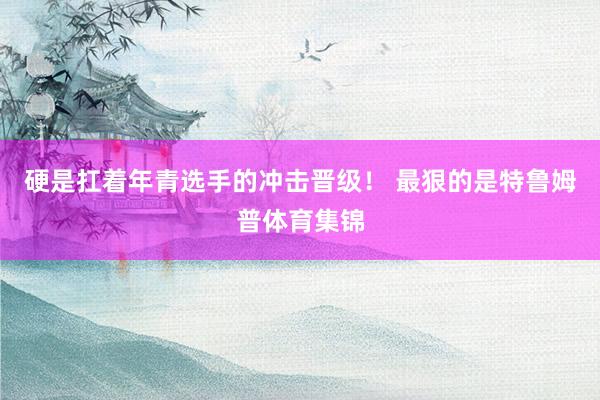 硬是扛着年青选手的冲击晋级！ 最狠的是特鲁姆普体育集锦