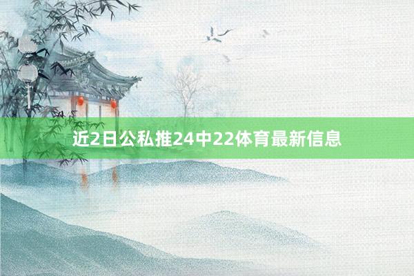 近2日公私推24中22体育最新信息
