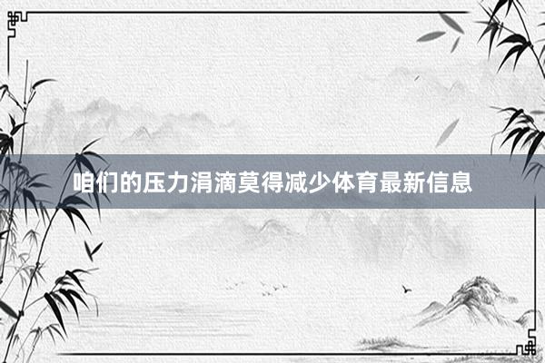 咱们的压力涓滴莫得减少体育最新信息