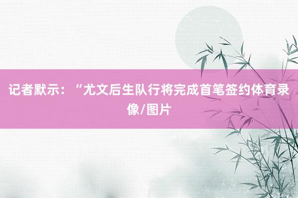 记者默示：“尤文后生队行将完成首笔签约体育录像/图片
