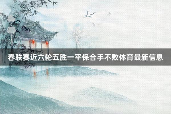 春联赛近六轮五胜一平保合手不败体育最新信息