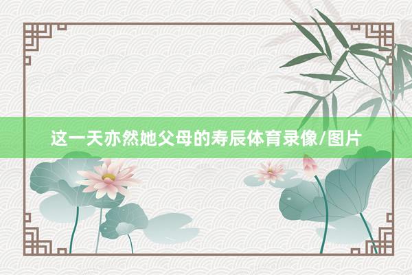 这一天亦然她父母的寿辰体育录像/图片