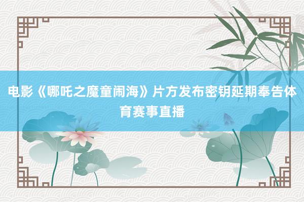 电影《哪吒之魔童闹海》片方发布密钥延期奉告体育赛事直播