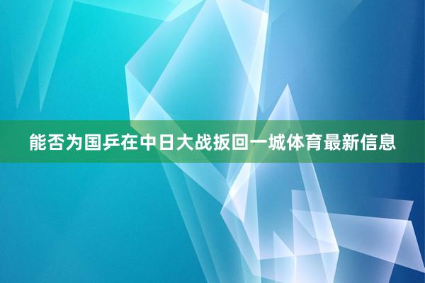 能否为国乒在中日大战扳回一城体育最新信息