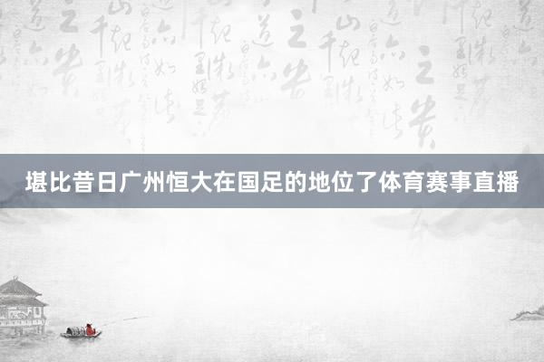 堪比昔日广州恒大在国足的地位了体育赛事直播