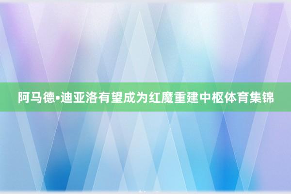 阿马德•迪亚洛有望成为红魔重建中枢体育集锦