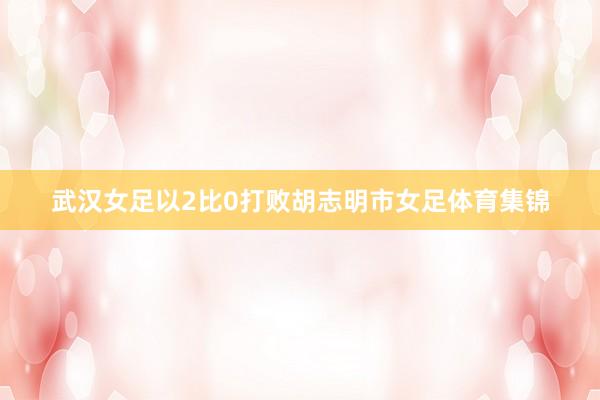 武汉女足以2比0打败胡志明市女足体育集锦