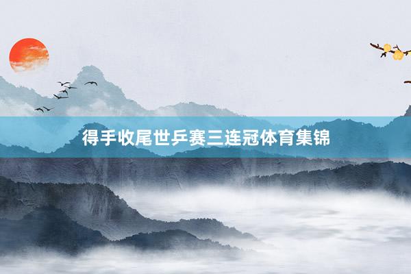 得手收尾世乒赛三连冠体育集锦