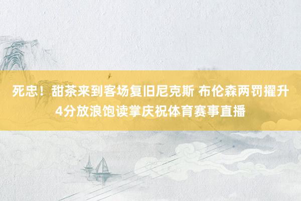 死忠！甜茶来到客场复旧尼克斯 布伦森两罚擢升4分放浪饱读掌庆祝体育赛事直播