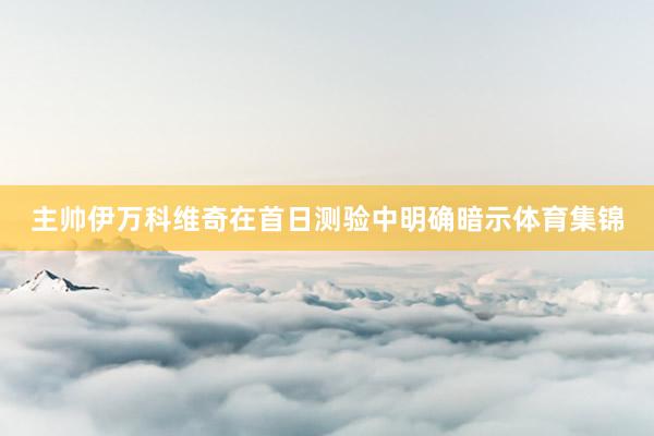主帅伊万科维奇在首日测验中明确暗示体育集锦