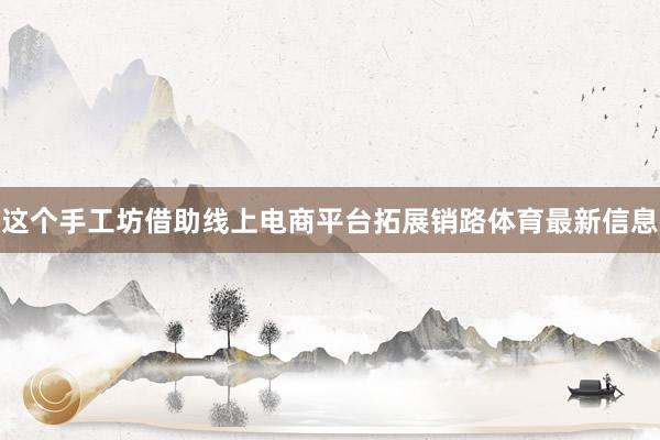 这个手工坊借助线上电商平台拓展销路体育最新信息