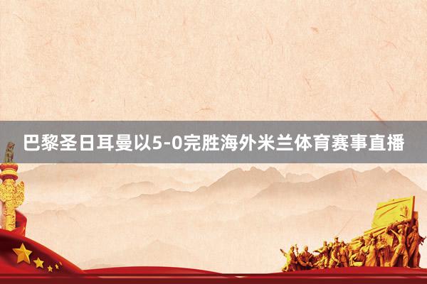 巴黎圣日耳曼以5-0完胜海外米兰体育赛事直播
