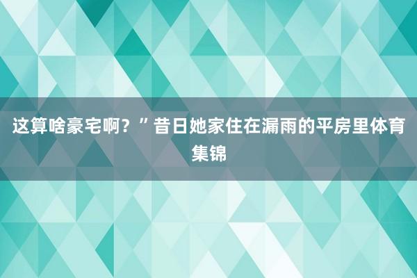 这算啥豪宅啊？”昔日她家住在漏雨的平房里体育集锦