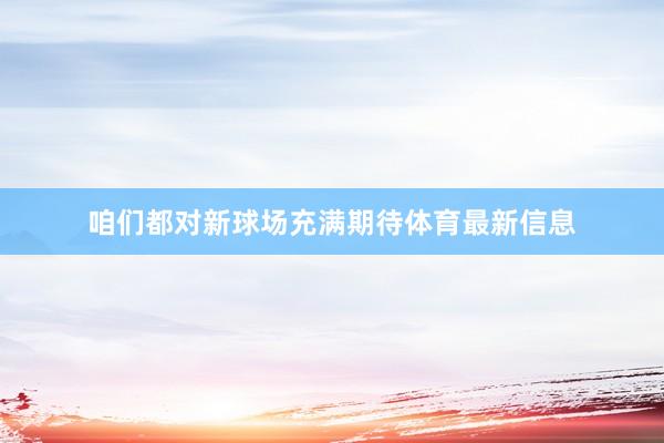 咱们都对新球场充满期待体育最新信息