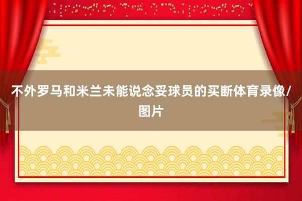 不外罗马和米兰未能说念妥球员的买断体育录像/图片