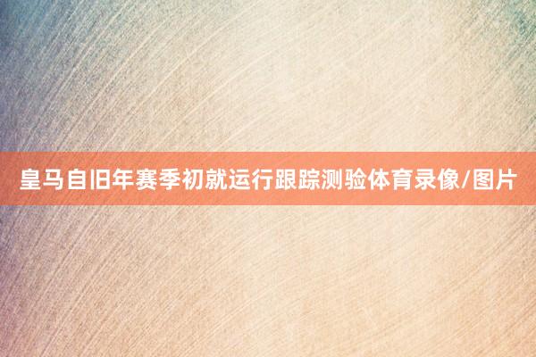 皇马自旧年赛季初就运行跟踪测验体育录像/图片