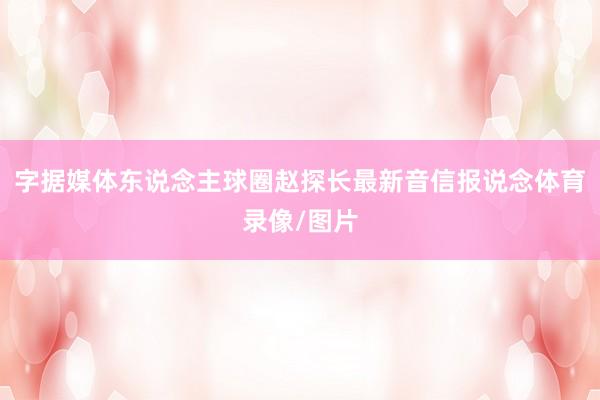 字据媒体东说念主球圈赵探长最新音信报说念体育录像/图片