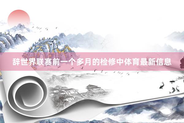 辞世界联赛前一个多月的检修中体育最新信息
