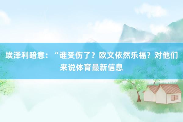 埃泽利暗意：“谁受伤了？欧文依然乐福？对他们来说体育最新信息