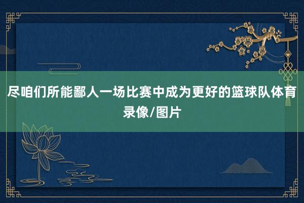 尽咱们所能鄙人一场比赛中成为更好的篮球队体育录像/图片