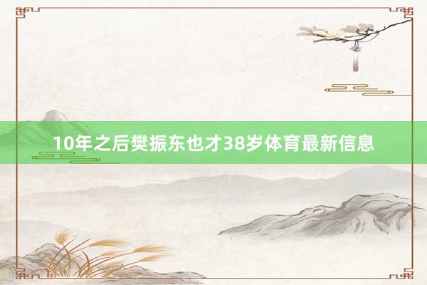 10年之后樊振东也才38岁体育最新信息